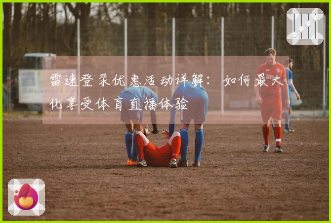 雷速登录优惠活动详解：如何最大化享受体育直播体验
